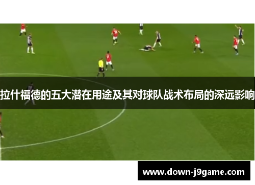拉什福德的五大潜在用途及其对球队战术布局的深远影响 拉什福德的五大潜在用途及其对球队战术布局的深远影响