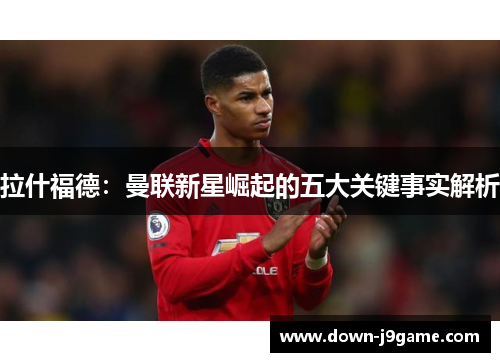 拉什福德:曼联新星崛起的五大关键事实解析 拉什福德:曼联新星崛起的五大关键事实解析
