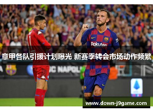 意甲各队引援计划曝光 新赛季转会市场动作频繁 意甲各队引援计划曝光 新赛季转会市场动作频繁