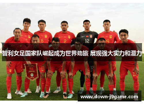 智利女足国家队崛起成为世界劲旅 展现强大实力和潜力