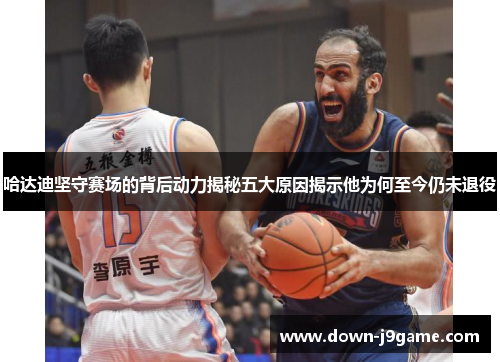 哈达迪坚守赛场的背后动力揭秘五大原因揭示他为何至今仍未退役
