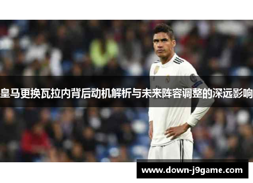 皇马更换瓦拉内背后动机解析与未来阵容调整的深远影响