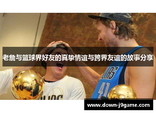 老詹与篮球界好友的真挚情谊与跨界友谊的故事分享 老詹与篮球界好友的真挚情谊与跨界友谊的故事分享