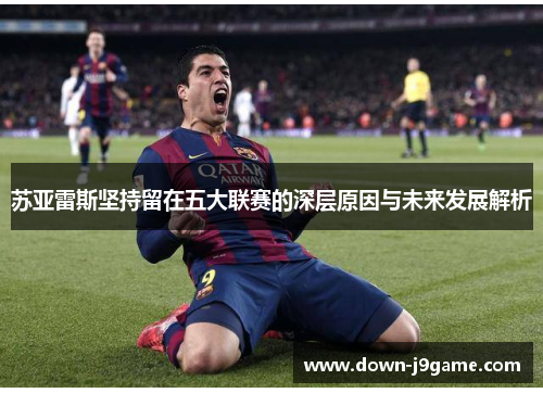 苏亚雷斯坚持留在五大联赛的深层原因与未来发展解析 苏亚雷斯坚持留在五大联赛的深层原因与未来发展解析