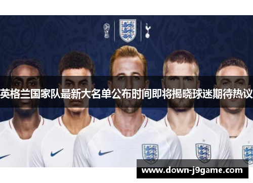 英格兰国家队最新大名单公布时间即将揭晓球迷期待热议 英格兰国家队最新大名单公布时间即将揭晓球迷期待热议