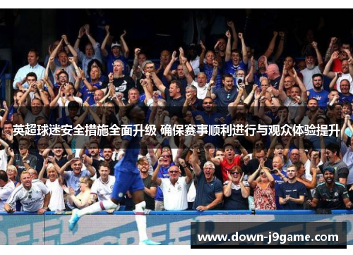 英超球迷安全措施全面升级 确保赛事顺利进行与观众体验提升 英超球迷安全措施全面升级 确保赛事顺利进行与观众体验提升