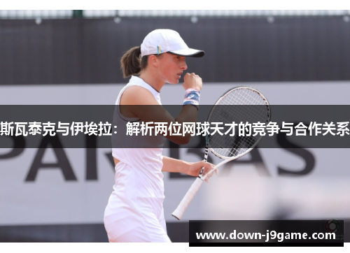 斯瓦泰克与伊埃拉:解析两位网球天才的竞争与合作关系 斯瓦泰克与伊埃拉:解析两位网球天才的竞争与合作关系