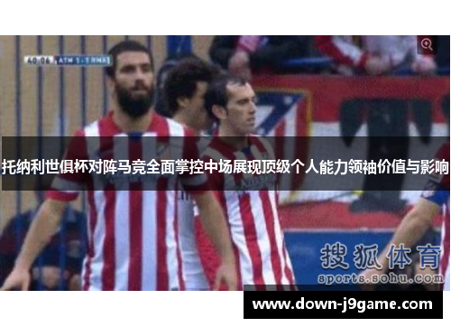 托纳利世俱杯对阵马竞全面掌控中场展现顶级个人能力领袖价值与影响