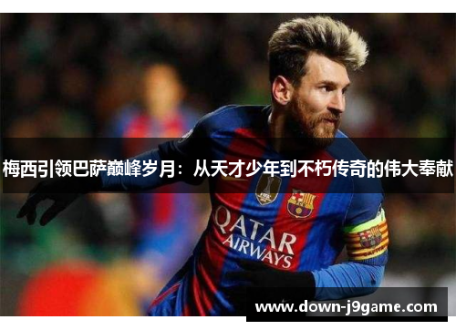 梅西引领巴萨巅峰岁月：从天才少年到不朽传奇的伟大奉献