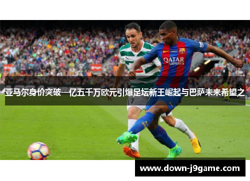 亚马尔身价突破一亿五千万欧元引爆足坛新王崛起与巴萨未来希望之