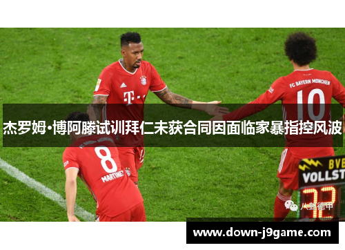 杰罗姆·博阿滕试训拜仁未获合同因面临家暴指控风波