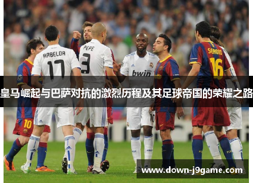 皇马崛起与巴萨对抗的激烈历程及其足球帝国的荣耀之路