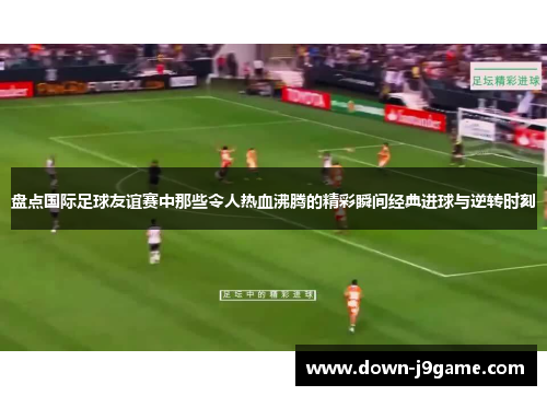 盘点国际足球友谊赛中那些令人热血沸腾的精彩瞬间经典进球与逆转时刻