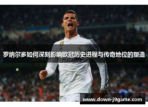 罗纳尔多如何深刻影响欧冠历史进程与传奇地位的塑造