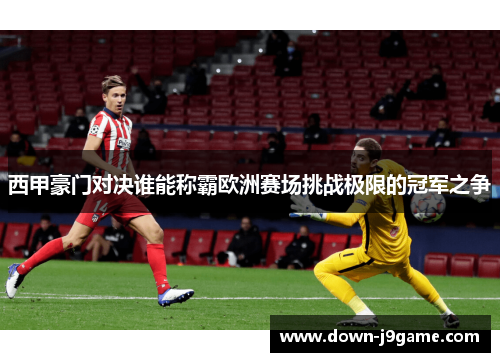 西甲豪门对决谁能称霸欧洲赛场挑战极限的冠军之争